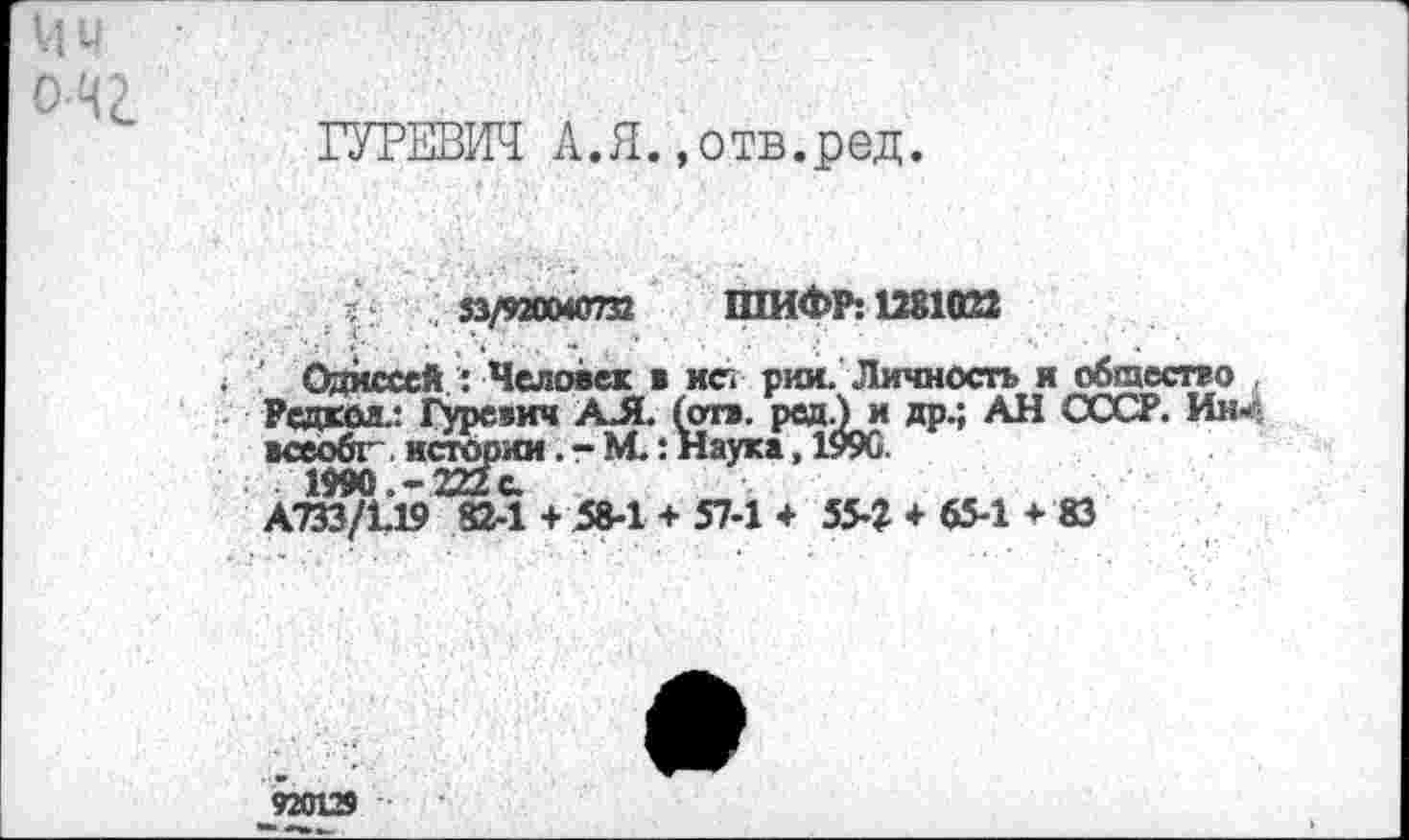 ﻿Ми
ГУРЕВИЧ А.Я..отв.ред.
;	33/920040732 ШИФР: 1281022
' Одиссей : Человек в ист рии. Личность и общество Редкол.: Гуревич АЛ. (отв. ред.) и др.; АН СССР. Им«' всеобг~. истории .-М.: Наука, 1990.
А733/1.19 82-1 + 58-1 + 57-1 + 55-2 + 65-1 + 83